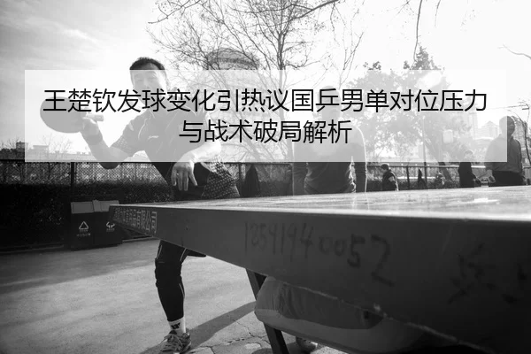 王楚钦发球变化引热议国乒男单对位压力与战术破局解析