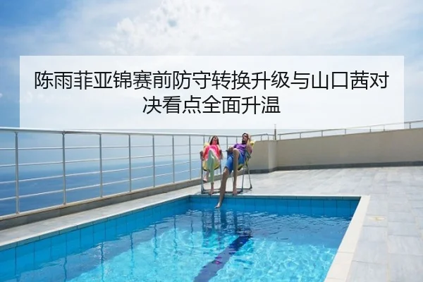 陈雨菲亚锦赛前防守转换升级与山口茜对决看点全面升温