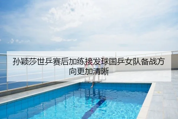 孙颖莎世乒赛后加练接发球国乒女队备战方向更加清晰